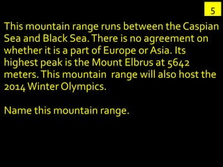 5
This mountain range runs between the Caspian
Sea and Black Sea. There is no agreement on
whether it is a part of Europe or Asia. Its
highest peak is the Mount Elbrus at 5642
meters. This mountain range will also host the
2014 Winter Olympics.

Name this mountain range.
 