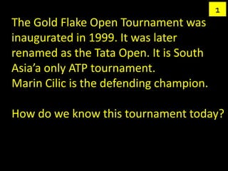 1
The Gold Flake Open Tournament was
inaugurated in 1999. It was later
renamed as the Tata Open. It is South
Asia’a only ATP tournament.
Marin Cilic is the defending champion.

How do we know this tournament today?
 
