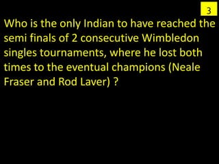 3
Who is the only Indian to have reached the
semi finals of 2 consecutive Wimbledon
singles tournaments, where he lost both
times to the eventual champions (Neale
Fraser and Rod Laver) ?
 