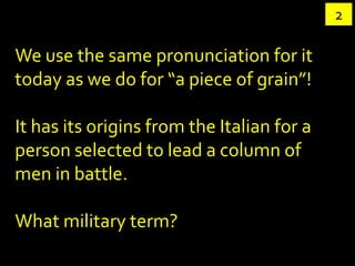 2

We use the same pronunciation for it
today as we do for “a piece of grain”!

It has its origins from the Italian for a
person selected to lead a column of
men in battle.

What military term?
 