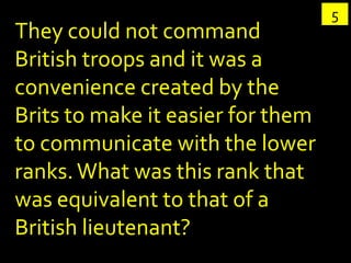 5
They could not command
British troops and it was a
convenience created by the
Brits to make it easier for them
to communicate with the lower
ranks. What was this rank that
was equivalent to that of a
British lieutenant?
 