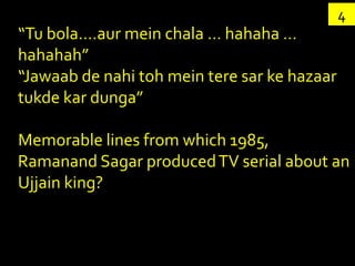 4
“Tu bola….aur mein chala … hahaha …
hahahah”
“Jawaab de nahi toh mein tere sar ke hazaar
tukde kar dunga”

Memorable lines from which 1985,
Ramanand Sagar produced TV serial about an
Ujjain king?
 