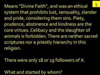 Means “Divine Faith”, and was an ethical     5
system that prohibits lust, sensuality, slander
and pride, considering them sins. Piety,
prudence, abstinence and kindness are the
core virtues. Celibacy and the slaughter of
animals is forbidden. There are neither sacred
scriptures nor a priestly hierarchy in this
religion.

There were only 18 or 19 followers of it.

What and started by whom?
 