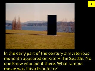 1




In the early part of the century a mysterious
monolith appeared on Kite Hill in Seattle. No
one knew who put it there. What famous
movie was this a tribute to?
 