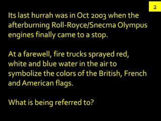 2
Its last hurrah was in Oct 2003 when the
afterburning Roll-Royce/Snecma Olympus
engines finally came to a stop.

At a farewell, fire trucks sprayed red,
white and blue water in the air to
symbolize the colors of the British, French
and American flags.

What is being referred to?
 