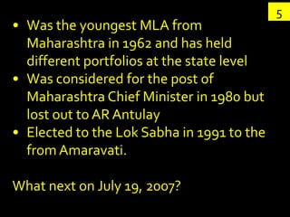 5
• Was the youngest MLA from
  Maharashtra in 1962 and has held
  different portfolios at the state level
• Was considered for the post of
  Maharashtra Chief Minister in 1980 but
  lost out to AR Antulay
• Elected to the Lok Sabha in 1991 to the
  from Amaravati.

What next on July 19, 2007?
 