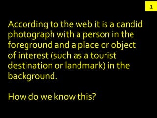 1

According to the web it is a candid
photograph with a person in the
foreground and a place or object
of interest (such as a tourist
destination or landmark) in the
background.

How do we know this?
 