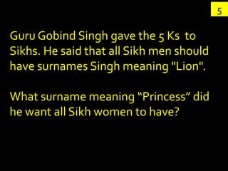 5

Guru Gobind Singh gave the 5 Ks to
Sikhs. He said that all Sikh men should
have surnames Singh meaning "Lion".

What surname meaning “Princess” did
he want all Sikh women to have?
 