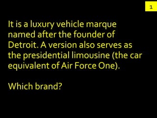 1

It is a luxury vehicle marque
named after the founder of
Detroit. A version also serves as
the presidential limousine (the car
equivalent of Air Force One).

Which brand?
 