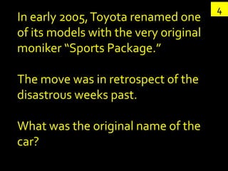 4
In early 2005, Toyota renamed one
of its models with the very original
moniker “Sports Package.”

The move was in retrospect of the
disastrous weeks past.

What was the original name of the
car?
 
