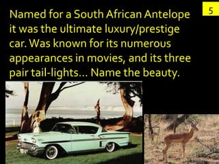 5
Named for a South African Antelope
it was the ultimate luxury/prestige
car. Was known for its numerous
appearances in movies, and its three
pair tail-lights… Name the beauty.
 