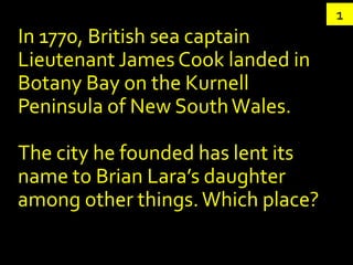 1
In 1770, British sea captain
Lieutenant James Cook landed in
Botany Bay on the Kurnell
Peninsula of New South Wales.

The city he founded has lent its
name to Brian Lara’s daughter
among other things. Which place?
 