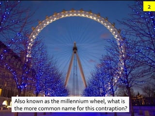 2




Also known as the millennium wheel, what is
the more common name for this contraption?
 