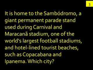 3

It is home to the Sambódromo, a
giant permanent parade stand
used during Carnival and
Maracanã stadium, one of the
world's largest football stadiums,
and hotel-lined tourist beaches,
such as Copacabana and
Ipanema. Which city?
 