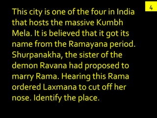 4
This city is one of the four in India
that hosts the massive Kumbh
Mela. It is believed that it got its
name from the Ramayana period.
Shurpanakha, the sister of the
demon Ravana had proposed to
marry Rama. Hearing this Rama
ordered Laxmana to cut off her
nose. Identify the place.
 