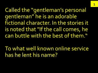 1
Called the “gentleman’s personal
gentleman” he is an adorable
fictional character. In the stories it
is noted that "If the call comes, he
can buttle with the best of them.“

To what well known online service
has he lent his name?
 