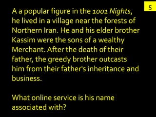 5
A a popular figure in the 1001 Nights,
he lived in a village near the forests of
Northern Iran. He and his elder brother
Kassim were the sons of a wealthy
Merchant. After the death of their
father, the greedy brother outcasts
him from their father's inheritance and
business.

What online service is his name
associated with?
 