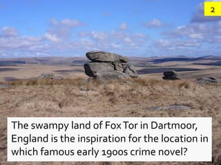 2




The swampy land of Fox Tor in Dartmoor,
England is the inspiration for the location in
which famous early 1900s crime novel?
 