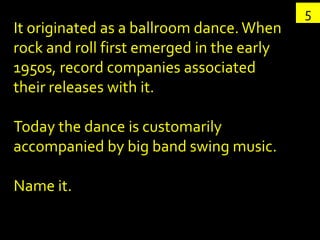 5
It originated as a ballroom dance. When
rock and roll first emerged in the early
1950s, record companies associated
their releases with it.

Today the dance is customarily
accompanied by big band swing music.

Name it.
 