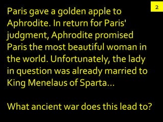 2
Paris gave a golden apple to
Aphrodite. In return for Paris'
judgment, Aphrodite promised
Paris the most beautiful woman in
the world. Unfortunately, the lady
in question was already married to
King Menelaus of Sparta…

What ancient war does this lead to?
 