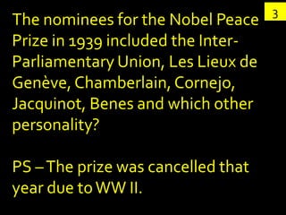 3
The nominees for the Nobel Peace
Prize in 1939 included the Inter-
Parliamentary Union, Les Lieux de
Genève, Chamberlain, Cornejo,
Jacquinot, Benes and which other
personality?

PS – The prize was cancelled that
year due to WW II.
 
