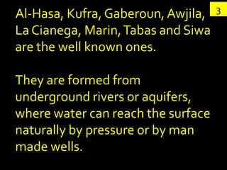 3
Al-Hasa, Kufra, Gaberoun, Awjila,
La Cianega, Marin, Tabas and Siwa
are the well known ones.

They are formed from
underground rivers or aquifers,
where water can reach the surface
naturally by pressure or by man
made wells.
 