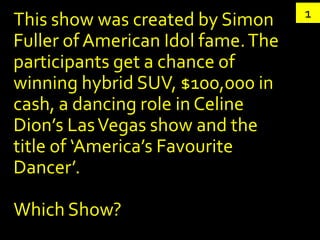 1
This show was created by Simon
Fuller of American Idol fame. The
participants get a chance of
winning hybrid SUV, $100,000 in
cash, a dancing role in Celine
Dion’s Las Vegas show and the
title of ‘America’s Favourite
Dancer’.

Which Show?
 