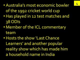 4
• Australia’s most economic bowler
  of the 1992 cricket world cup
• Has played in 12 test matches and
  38 ODIs
• Member of the ICL commentary
  team
• Hosts the show ‘Last Chance
  Learners’ and another popular
  reality show which has made him
  a household name in India
 