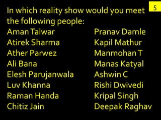 5
In which reality show would you meet
the following people:
Aman Talwar            Pranav Damle
Atirek Sharma          Kapil Mathur
Ather Parwez           Manmohan T
Ali Bana               Manas Katyal
Elesh Parujanwala      Ashwin C
Luv Khanna             Rishi Dwivedi
Raman Handa            Kripal Singh
Chitiz Jain            Deepak Raghav
 