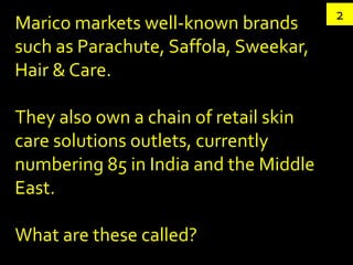 2
Marico markets well-known brands
such as Parachute, Saffola, Sweekar,
Hair & Care.

They also own a chain of retail skin
care solutions outlets, currently
numbering 85 in India and the Middle
East.

What are these called?
 