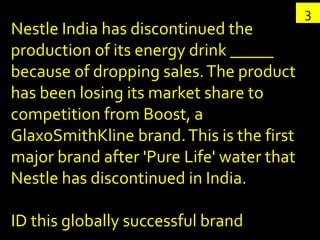 3
Nestle India has discontinued the
production of its energy drink _____
because of dropping sales. The product
has been losing its market share to
competition from Boost, a
GlaxoSmithKline brand. This is the first
major brand after 'Pure Life' water that
Nestle has discontinued in India.

ID this globally successful brand
 