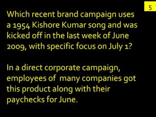 5
Which recent brand campaign uses
a 1954 Kishore Kumar song and was
kicked off in the last week of June
2009, with specific focus on July 1?

In a direct corporate campaign,
employees of many companies got
this product along with their
paychecks for June.
 