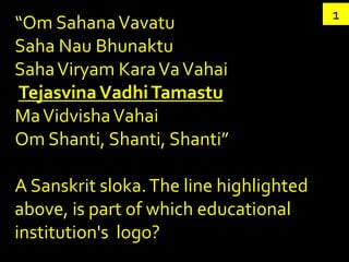 1
“Om Sahana Vavatu
Saha Nau Bhunaktu
Saha Viryam Kara Va Vahai
Tejasvina Vadhi Tamastu
Ma Vidvisha Vahai
Om Shanti, Shanti, Shanti”

A Sanskrit sloka. The line highlighted
above, is part of which educational
institution's logo?
 