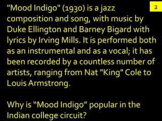 "Mood Indigo" (1930) is a jazz              2
composition and song, with music by
Duke Ellington and Barney Bigard with
lyrics by Irving Mills. It is performed both
as an instrumental and as a vocal; it has
been recorded by a countless number of
artists, ranging from Nat "King" Cole to
Louis Armstrong.

Why is “Mood Indigo” popular in the
Indian college circuit?
 