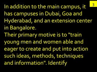 3
In addition to the main campus, it
has campuses in Dubai, Goa and
Hyderabad, and an extension center
in Bangalore.
Their primary motive is to "train
young men and women able and
eager to create and put into action
such ideas, methods, techniques
and information". Identify
 