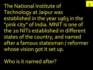 The National Institute of Technology at Jaipur was established in the year 1963 in the "pink city" of India. MNIT is one of the 20 NITs established in different states of the country, and named after a famous statesman / reformer whose vision got it set up. Who is it named after? 5 