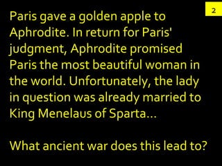 2 Paris gave a golden apple to Aphrodite. In return for Paris' judgment, Aphrodite promised Paris the most beautiful woman in the world. Unfortunately, the lady in question was already married to King Menelaus of Sparta… What ancient war does this lead to? 