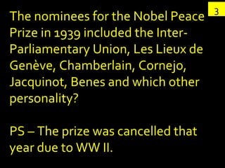 3 The nominees for the Nobel Peace Prize in 1939 included the Inter-Parliamentary Union, Les Lieux de Genève, Chamberlain, Cornejo, Jacquinot, Benes and which other personality? PS – The prize was cancelled that year due to WW II. 