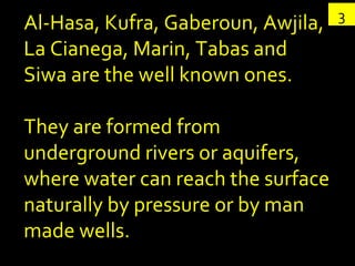 3 Al-Hasa, Kufra, Gaberoun, Awjila, La Cianega, Marin, Tabas and Siwa are the well known ones.  They are formed from underground rivers or aquifers, where water can reach the surface naturally by pressure or by man made wells.  