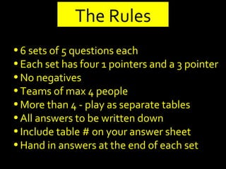 6 sets of 5 questions each Each set has four 1 pointers and a 3 pointer No negatives Teams of max 4 people More than 4 - play as separate tables All answers to be written down Include table # on your answer sheet Hand in answers at the end of each set The Rules 