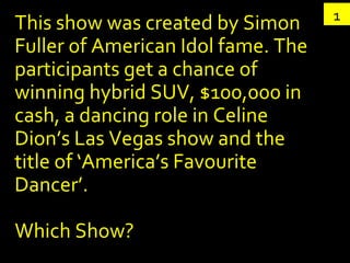 This show was created by Simon Fuller of American Idol fame. The participants get a chance of winning hybrid SUV, $100,000 in cash, a dancing role in Celine Dion’s Las Vegas show and the title of ‘America’s Favourite Dancer’. Which Show? 1 