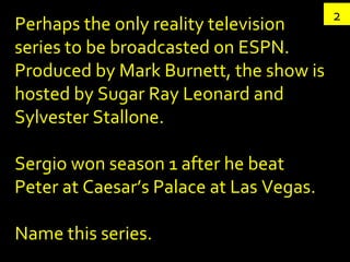 2 Perhaps the only reality television series to be broadcasted on ESPN. Produced by Mark Burnett, the show is hosted by Sugar Ray Leonard and Sylvester Stallone. Sergio won season 1 after he beat Peter at Caesar’s Palace at Las Vegas. Name this series. 