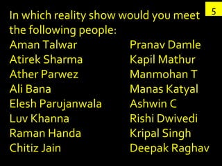 5 In which reality show would you meet the following people: Aman Talwar Atirek Sharma Ather Parwez Ali Bana Elesh Parujanwala Luv Khanna Raman Handa Chitiz Jain Pranav Damle Kapil Mathur Manmohan T Manas Katyal Ashwin C Rishi Dwivedi Kripal Singh Deepak Raghav 