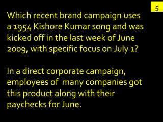 Which recent brand campaign uses a 1954 Kishore Kumar song and was kicked off in the last week of June 2009, with specific focus on July 1?  In a direct corporate campaign, employees of  many companies got this product along with their paychecks for June. 5 