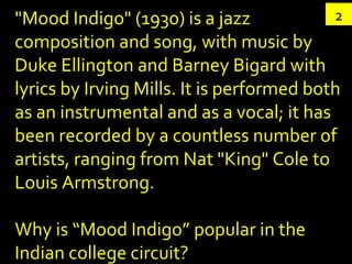 2 "Mood Indigo" (1930) is a jazz composition and song, with music by Duke Ellington and Barney Bigard with lyrics by Irving Mills. It is performed both as an instrumental and as a vocal; it has been recorded by a countless number of artists, ranging from Nat "King" Cole to Louis Armstrong. Why is “Mood Indigo” popular in the Indian college circuit? 