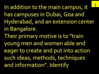 3 In addition to the main campus, it  has campuses in Dubai, Goa and Hyderabad, and an extension center in Bangalore.  Their primary motive is to "train young men and women able and eager to create and put into action such ideas, methods, techniques and information". Identify 
