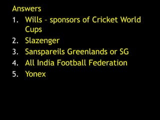 Answers
1. Wills – sponsors of Cricket World
   Cups
2. Slazenger
3. Sanspareils Greenlands or SG
4. All India Football Federation
5. Yonex
 