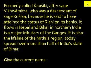 Formerly called Kauśiki, after sage              2
Viśhwāmitra, who was a descendant of
sage Kuśika, because he is said to have
attained the status of Rishi on its banks. It
flows in Nepal and Bihar in northern India
is a major tributary of the Ganges. It is also
the lifeline of the Mithila region, today
spread over more than half of India's state
of Bihar.

Give the current name.
 