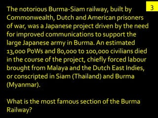 The notorious Burma-Siam railway, built by          3
Commonwealth, Dutch and American prisoners
of war, was a Japanese project driven by the need
for improved communications to support the
large Japanese army in Burma. An estimated
13,000 PoWs and 80,000 to 100,000 civilians died
in the course of the project, chiefly forced labour
brought from Malaya and the Dutch East Indies,
or conscripted in Siam (Thailand) and Burma
(Myanmar).

What is the most famous section of the Burma
Railway?
 