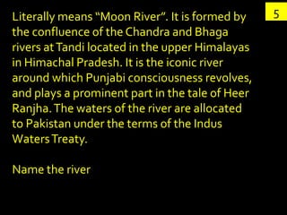Literally means “Moon River”. It is formed by    5
the confluence of the Chandra and Bhaga
rivers at Tandi located in the upper Himalayas
in Himachal Pradesh. It is the iconic river
around which Punjabi consciousness revolves,
and plays a prominent part in the tale of Heer
Ranjha. The waters of the river are allocated
to Pakistan under the terms of the Indus
Waters Treaty.

Name the river
 